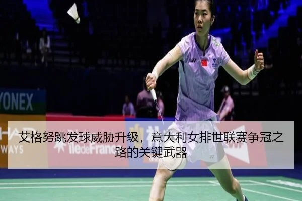 艾格努跳发球威胁升级，意大利女排世联赛争冠之路的关键武器