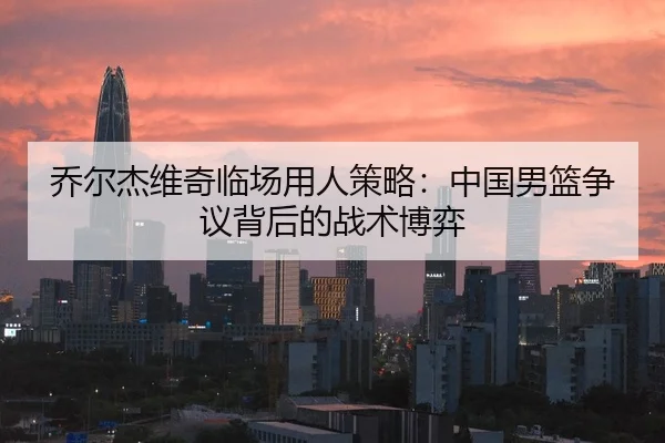 乔尔杰维奇临场用人策略：中国男篮争议背后的战术博弈